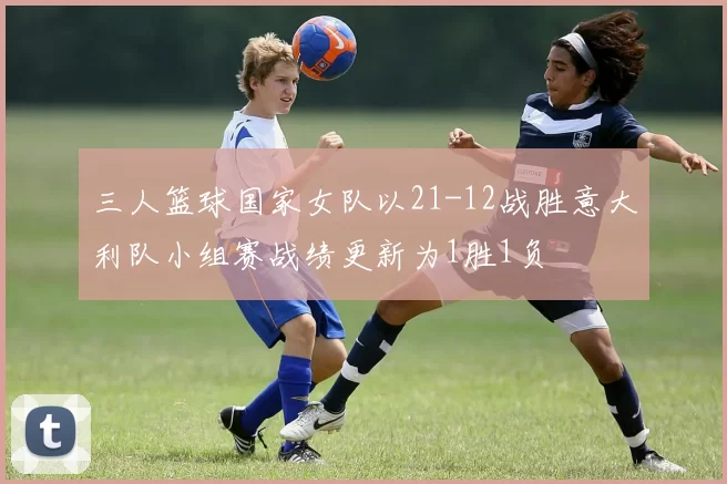 三人篮球国家女队以21-12战胜意大利队小组赛战绩更新为1胜1负