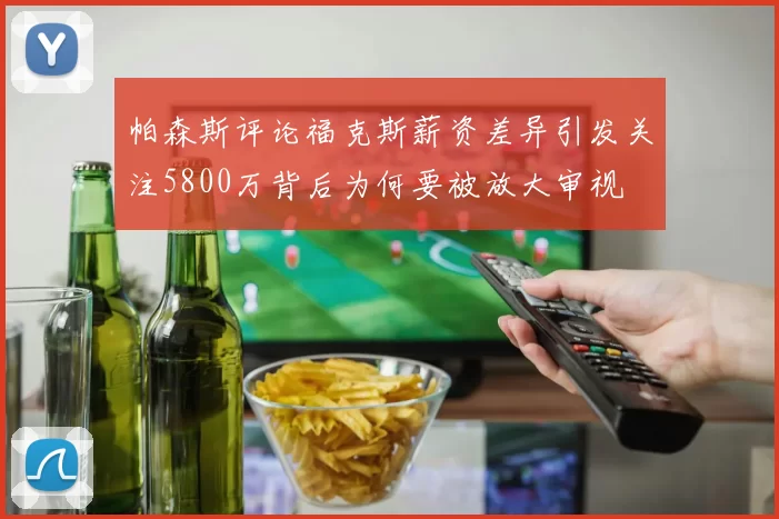 帕森斯评论福克斯薪资差异引发关注5800万背后为何要被放大审视