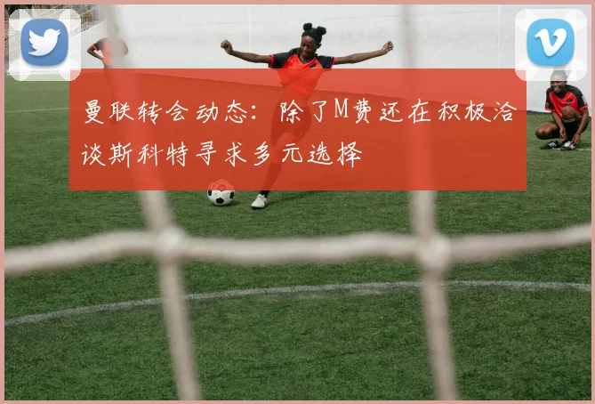 曼联转会动态：除了M费还在积极洽谈斯科特寻求多元选择