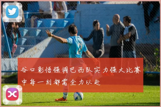 谷口彰悟强调巴西队实力强大比赛中每一刻都需全力以赴