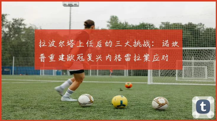 拉波尔塔上任后的三大挑战：诺坎普重建欧冠复兴内格雷拉案应对