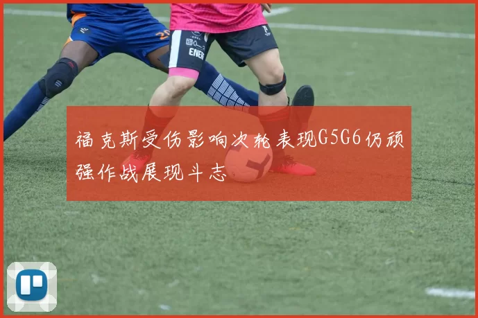 福克斯受伤影响次轮表现G5G6仍顽强作战展现斗志