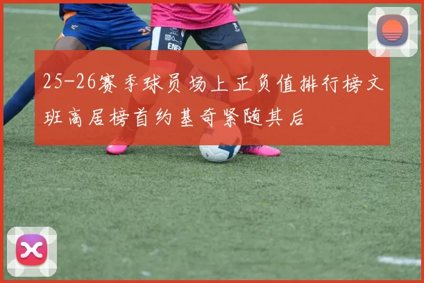 25-26赛季球员场上正负值排行榜文班高居榜首约基奇紧随其后