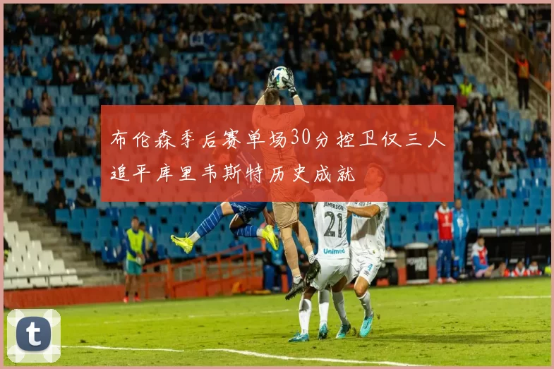 布伦森季后赛单场30分控卫仅三人追平库里韦斯特历史成就