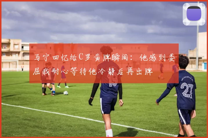 马宁回忆给C罗黄牌瞬间：他感到委屈我耐心等待他冷静后再出牌