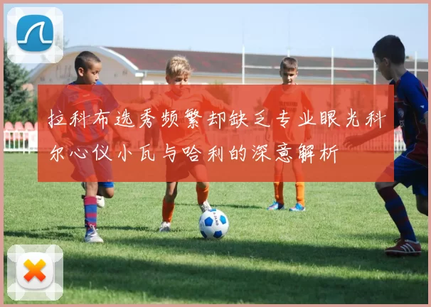 拉科布选秀频繁却缺乏专业眼光科尔心仪小瓦与哈利的深意解析
