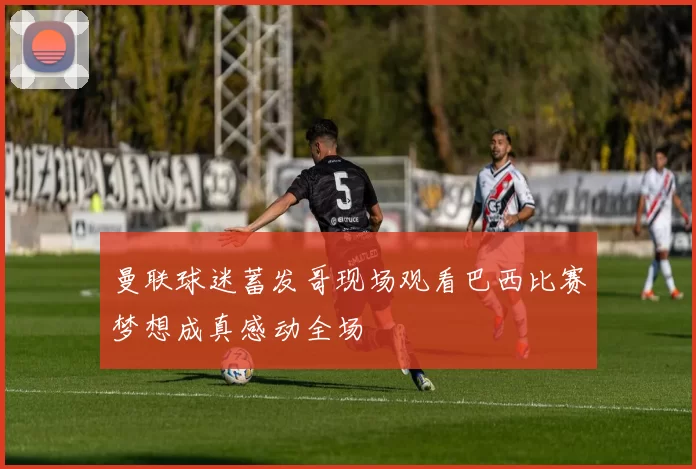 曼联球迷蓄发哥现场观看巴西比赛梦想成真感动全场