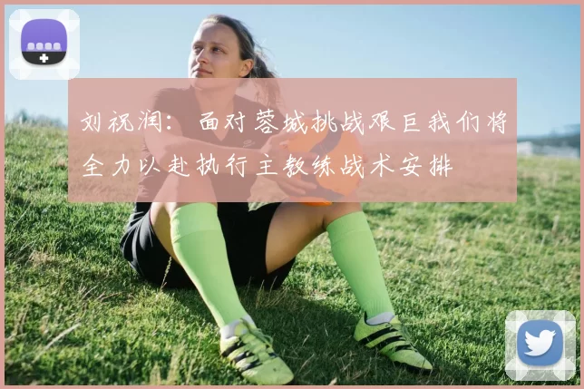 刘祝润：面对蓉城挑战艰巨我们将全力以赴执行主教练战术安排