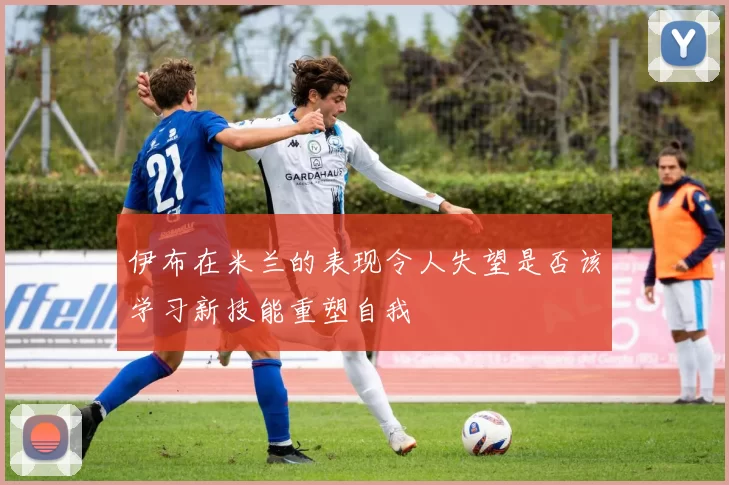 伊布在米兰的表现令人失望是否该学习新技能重塑自我