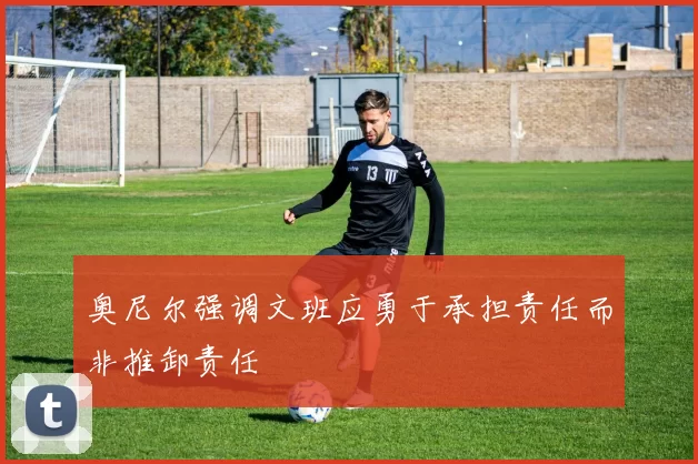 奥尼尔强调文班应勇于承担责任而非推卸责任