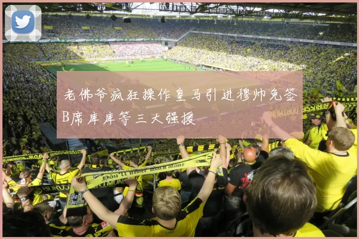老佛爷疯狂操作皇马引进穆帅免签B席库库等三大强援