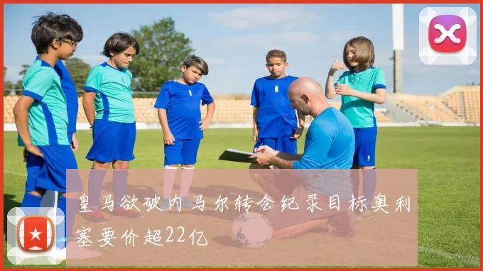 皇马欲破内马尔转会纪录目标奥利塞要价超22亿