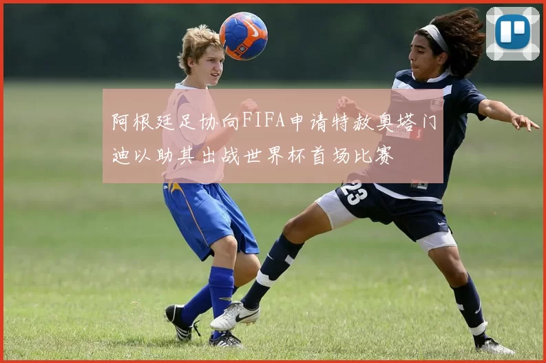 阿根廷足协向FIFA申请特赦奥塔门迪以助其出战世界杯首场比赛