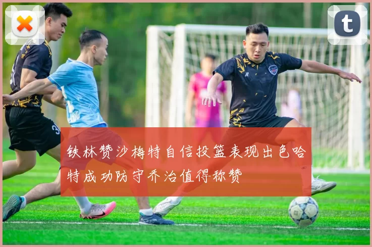 铁林赞沙梅特自信投篮表现出色哈特成功防守乔治值得称赞