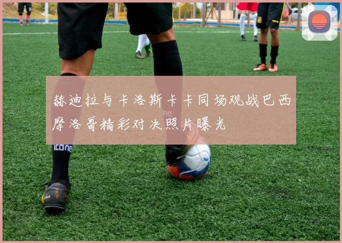 赫迪拉与卡洛斯卡卡同场观战巴西摩洛哥精彩对决照片曝光
